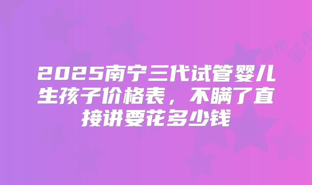 2025南宁三代试管婴儿生孩子价格表,不瞒了直接讲要花多少钱