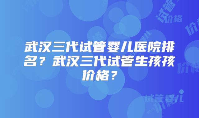 武汉三代试管婴儿医院排名?武汉三代试管生孩孩价格?
