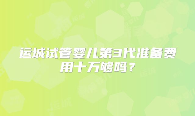 运城试管婴儿第3代准备费用十万够吗？