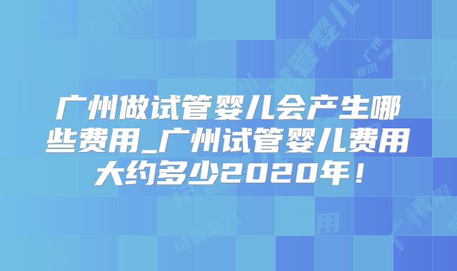 广州做试管婴儿会产生哪些费用_广州试管婴儿费用大约多少2020年!