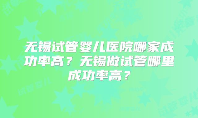 无锡试管婴儿医院哪家成功率高?无锡做试管哪里成功率高?