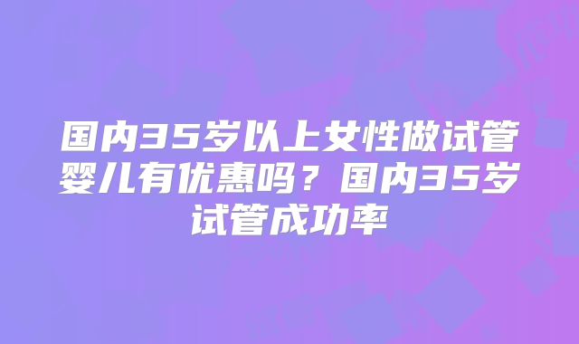 国内35岁以上女性做试管婴儿有优惠吗？国内35岁试管成功率