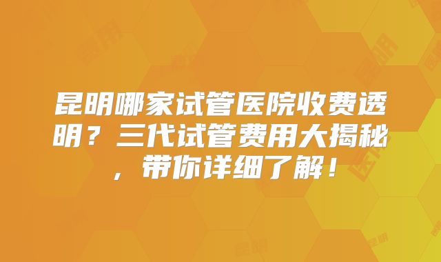 昆明哪家试管医院收费透明？三代试管费用大揭秘，带你详细了解！