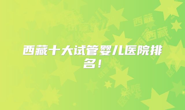 西藏十大试管婴儿医院排名！