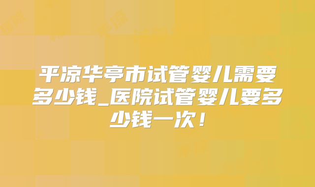 平凉华亭市试管婴儿需要多少钱_医院试管婴儿要多少钱一次！