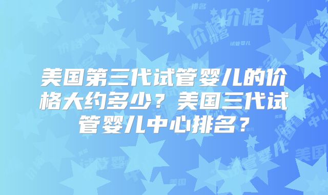 美国第三代试管婴儿的价格大约多少？美国三代试管婴儿中心排名？