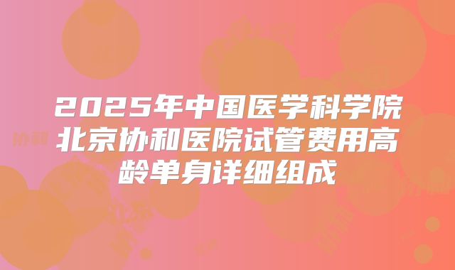 2025年中国医学科学院北京协和医院试管费用高龄单身详细组成