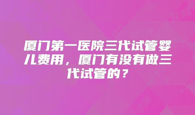 厦门第一医院三代试管婴儿费用，厦门有没有做三代试管的？