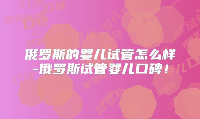 俄罗斯的婴儿试管怎么样-俄罗斯试管婴儿口碑！
