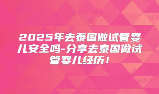 2025年去泰国做试管婴儿安全吗-分享去泰国做试管婴儿经历！