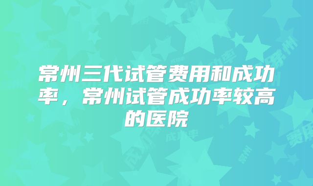 常州三代试管费用和成功率，常州试管成功率较高的医院