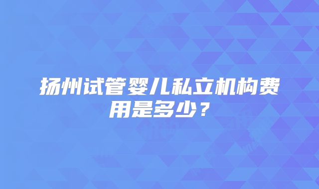 扬州试管婴儿私立机构费用是多少？