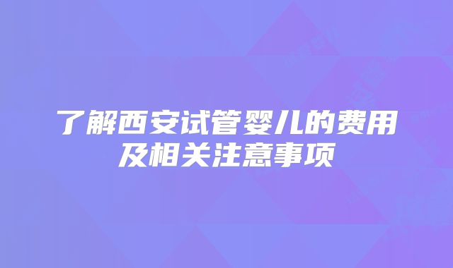 了解西安试管婴儿的费用及相关注意事项