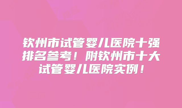 钦州市试管婴儿医院十强排名参考！附钦州市十大试管婴儿医院实例！