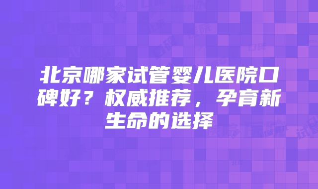 北京哪家试管婴儿医院口碑好？权威推荐，孕育新生命的选择