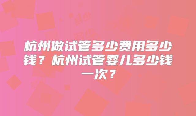 杭州做试管多少费用多少钱?杭州试管婴儿多少钱一次?
