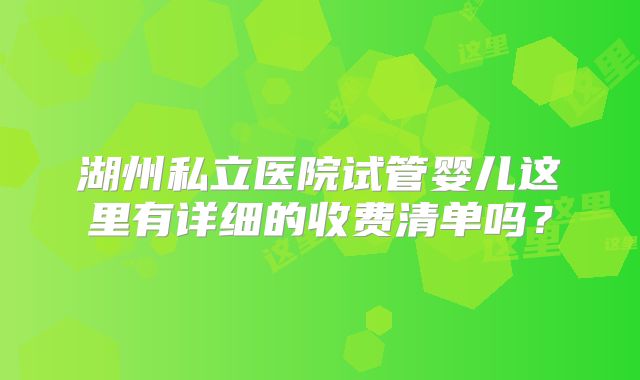 湖州私立医院试管婴儿这里有详细的收费清单吗？