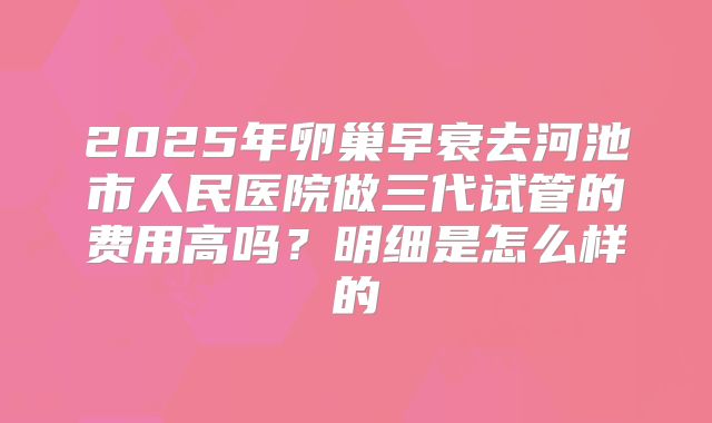 2025年卵巢早衰去河池市人民医院做三代试管的费用高吗?明细是怎么样的