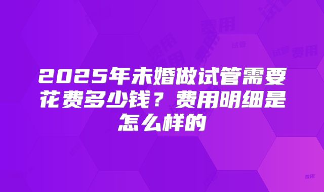 2025年未婚做试管需要花费多少钱？费用明细是怎么样的