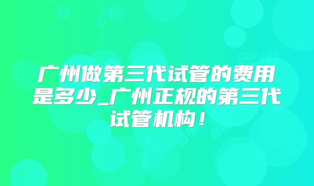 广州做第三代试管的费用是多少_广州正规的第三代试管机构！