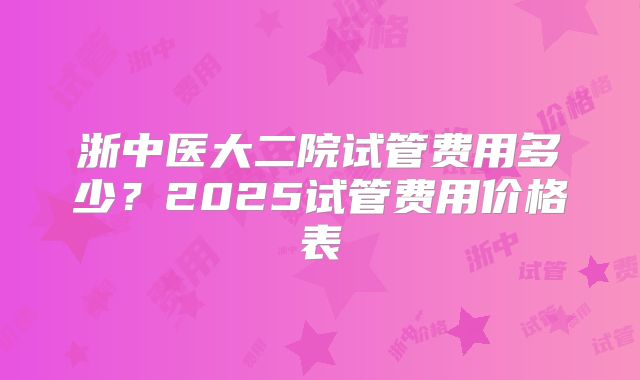 浙中医大二院试管费用多少？2025试管费用价格表