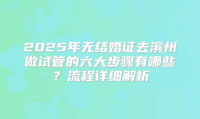 2025年无结婚证去滨州做试管的六大步骤有哪些？流程详细解析
