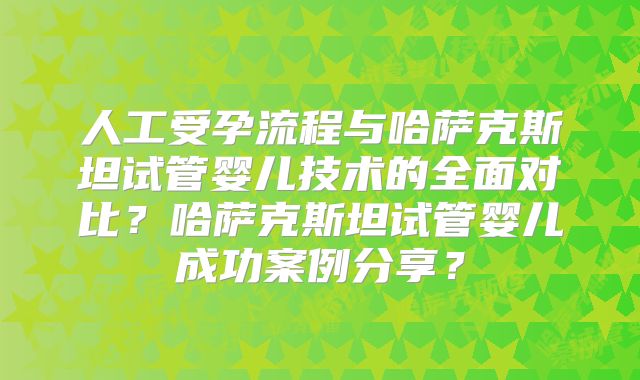人工受孕流程与哈萨克斯坦试管婴儿技术的全面对比?哈萨克斯坦试管婴儿成功案例分享?