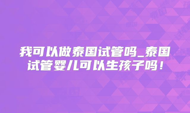 我可以做泰国试管吗_泰国试管婴儿可以生孩子吗！
