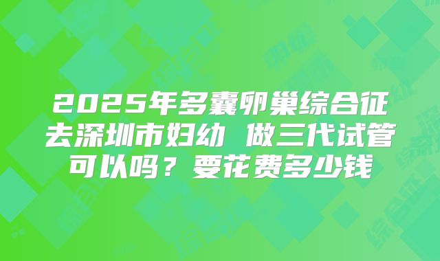 2025年多囊卵巢综合征去深圳市妇幼 做三代试管可以吗？要花费多少钱