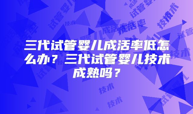 三代试管婴儿成活率低怎么办？三代试管婴儿技术成熟吗？