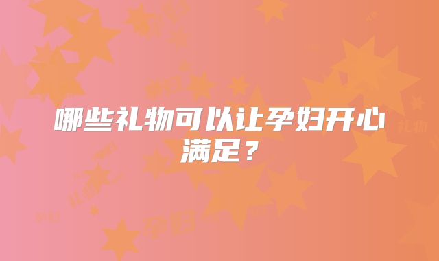 哪些礼物可以让孕妇开心满足?