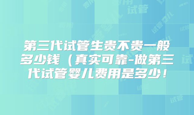 第三代试管生贵不贵一般多少钱（真实可靠-做第三代试管婴儿费用是多少！