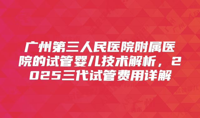 广州第三人民医院附属医院的试管婴儿技术解析,2025三代试管费用详解