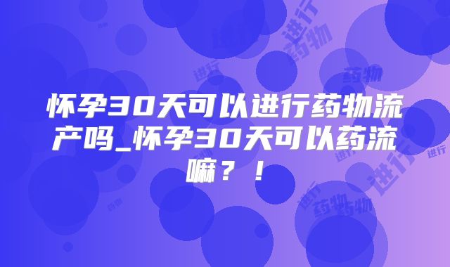 怀孕30天可以进行药物流产吗_怀孕30天可以药流嘛？！