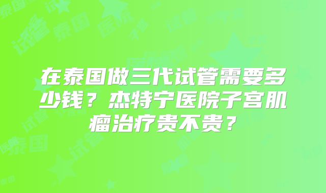 在泰国做三代试管需要多少钱？杰特宁医院子宫肌瘤治疗贵不贵？