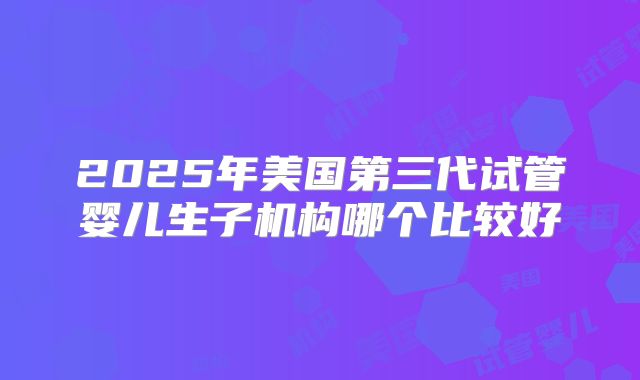 2025年美国第三代试管婴儿生子机构哪个比较好