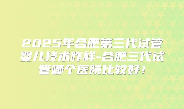 2025年合肥第三代试管婴儿技术咋样-合肥三代试管哪个医院比较好！