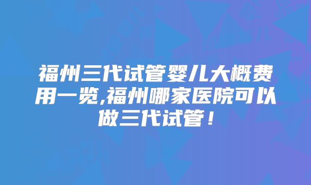 福州三代试管婴儿大概费用一览,福州哪家医院可以做三代试管！