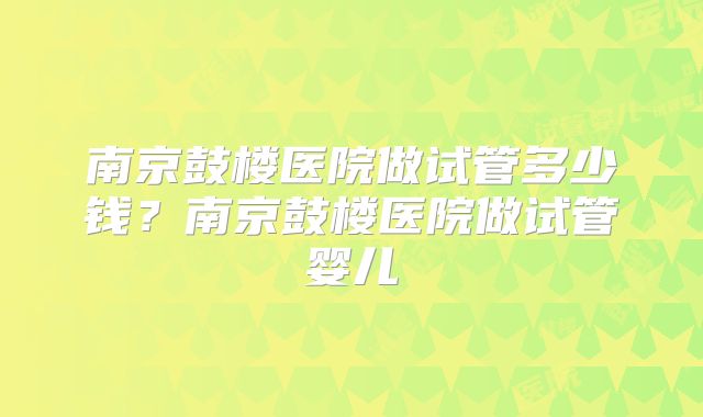 南京鼓楼医院做试管多少钱？南京鼓楼医院做试管婴儿