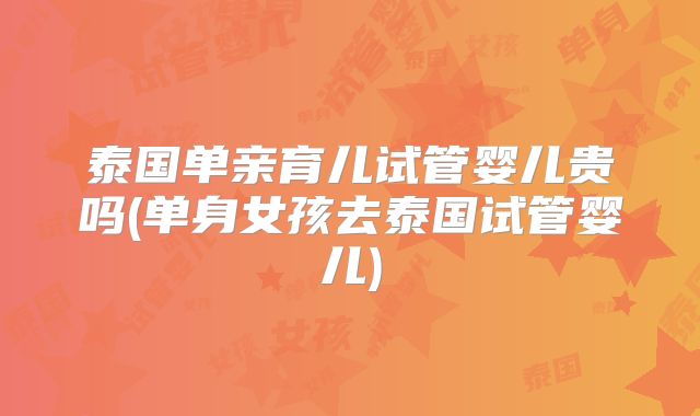 泰国单亲育儿试管婴儿贵吗(单身女孩去泰国试管婴儿)