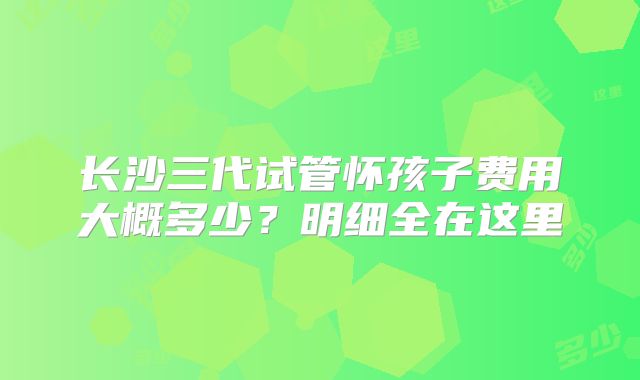 长沙三代试管怀孩子费用大概多少？明细全在这里