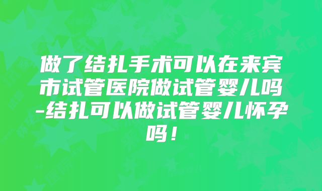 做了结扎手术可以在来宾市试管医院做试管婴儿吗-结扎可以做试管婴儿怀孕吗！