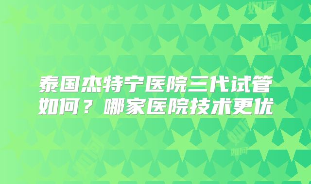 泰国杰特宁医院三代试管如何?哪家医院技术更优