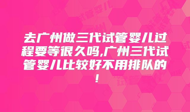 去广州做三代试管婴儿过程要等很久吗,广州三代试管婴儿比较好不用排队的!