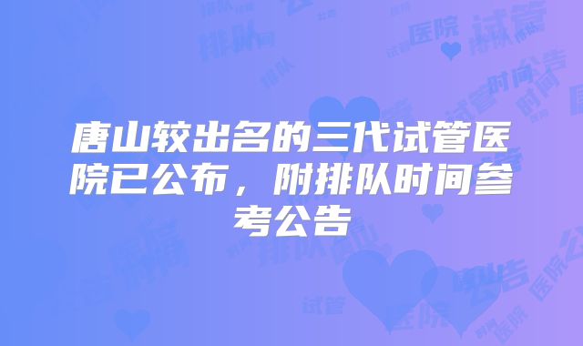 唐山较出名的三代试管医院已公布，附排队时间参考公告