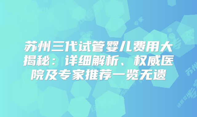 苏州三代试管婴儿费用大揭秘：详细解析、权威医院及专家推荐一览无遗