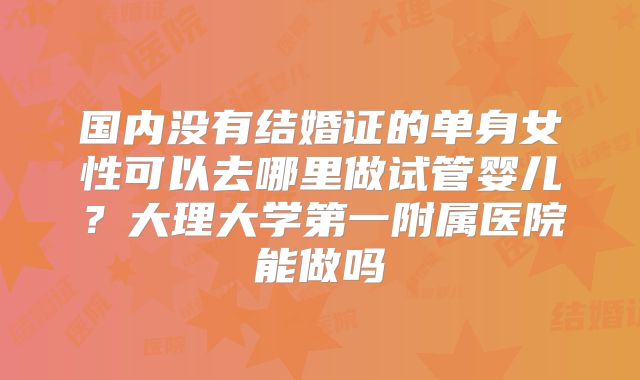 国内没有结婚证的单身女性可以去哪里做试管婴儿？大理大学第一附属医院能做吗
