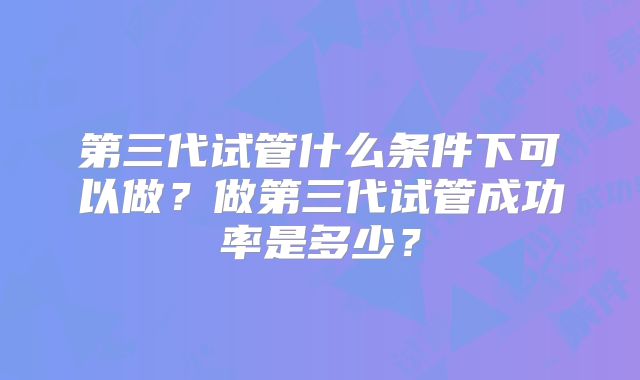 第三代试管什么条件下可以做？做第三代试管成功率是多少？