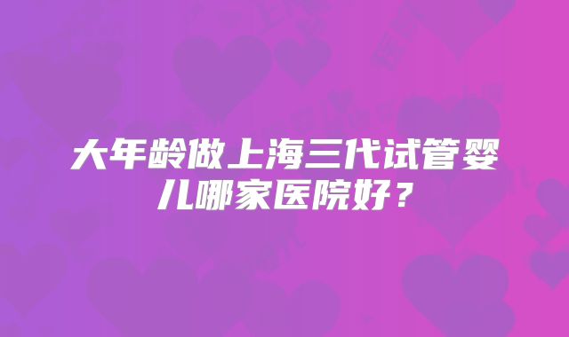 大年龄做上海三代试管婴儿哪家医院好？