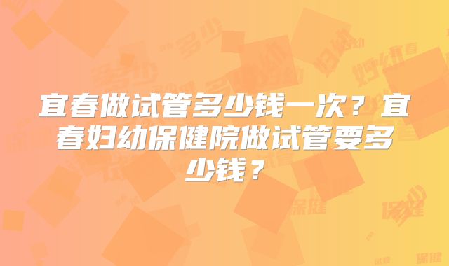 宜春做试管多少钱一次？宜春妇幼保健院做试管要多少钱？